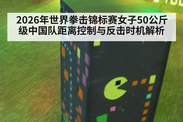 2026年世界拳击锦标赛女子50公斤级中国队距离控制与反击时机解析 - j9 game